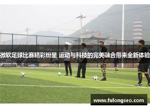 微软足球比赛精彩纷呈 运动与科技的完美融合带来全新体验