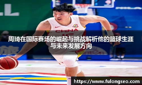 周琦在国际赛场的崛起与挑战解析他的篮球生涯与未来发展方向