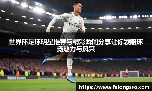 世界杯足球明星推荐与精彩瞬间分享让你领略球场魅力与风采