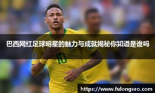 巴西网红足球明星的魅力与成就揭秘你知道是谁吗